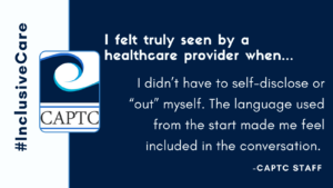 I felt truly seen by a healthcare provider when...I didn’t have to self-disclose or “out” myself. The language used from the start made me feel included in the conversation. CAPTC Staff