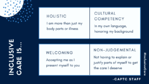 Inclusive care is: holistic: I am more than just my body parts or illness; Culture competency: In my own language, honoring my background; welcoming: Accepting me as I present myself to you; non-judgemental: Not having to explain or justify parts of myself to get the care I deserve- CAPTC staff