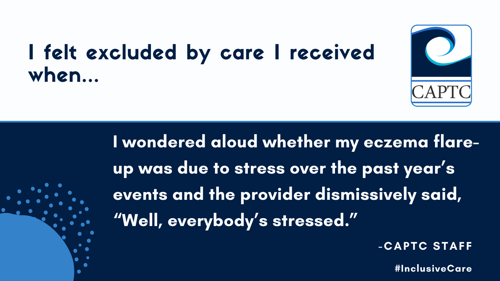 I felt excluded by care I received when I wondered aloud whether my eczema flare-up was due to stress over the past year’s events and the provider dismissively said, “Well, everybody’s stressed.” CAPTC staff